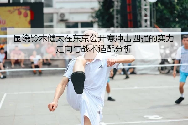 围绕铃木健太在东京公开赛冲击四强的实力走向与战术适配分析