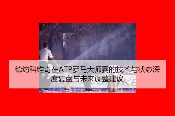 德约科维奇在ATP罗马大师赛的技术与状态深度复盘与未来调整建议